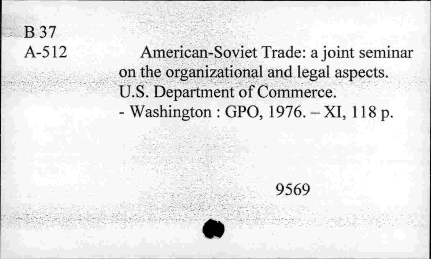 ﻿B37
A-512
American-Soviet Trade: a joint seminar on the organizational and legal aspects. U.S. Department of Commerce.
- Washington : GPO, 1976. - XI, 118 p.
9569